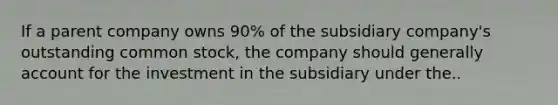 If a parent company owns 90% of the subsidiary company's outstanding common stock, the company should generally account for the investment in the subsidiary under the..