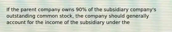 If the parent company owns 90% of the subsidiary company's outstanding common stock, the company should generally account for the income of the subsidiary under the