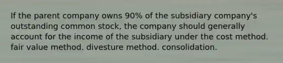 If the parent company owns 90% of the subsidiary company's outstanding common stock, the company should generally account for the income of the subsidiary under the cost method. fair value method. divesture method. consolidation.