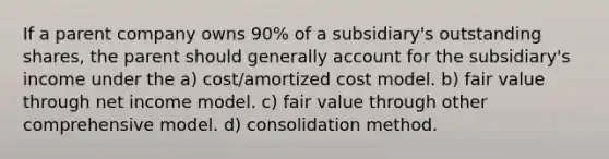 If a parent company owns 90% of a subsidiary's outstanding shares, the parent should generally account for the subsidiary's income under the a) cost/amortized cost model. b) fair value through net income model. c) fair value through other comprehensive model. d) consolidation method.