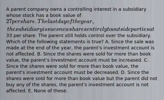 A parent company owns a controlling interest in a subsidiary whose stock has a book value of 27 per share. The last day of the year, the subsidiary issues new shares entirely to outside parties at33 per share. The parent still holds control over the subsidiary. Which of the following statements is true? A. Since the sale was made at the end of the year, the parent's investment account is not affected. B. Since the shares were sold for more than book value, the parent's investment account must be increased. C. Since the shares were sold for more than book value, the parent's investment account must be decreased. D. Since the shares were sold for more than book value but the parent did not buy any of the shares, the parent's investment account is not affected. E. None of these.