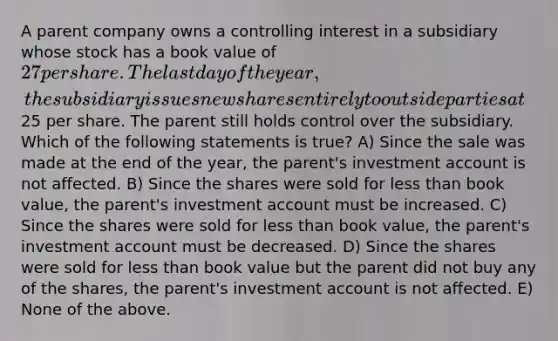 A parent company owns a controlling interest in a subsidiary whose stock has a book value of 27 per share. The last day of the year, the subsidiary issues new shares entirely to outside parties at25 per share. The parent still holds control over the subsidiary. Which of the following statements is true? A) Since the sale was made at the end of the year, the parent's investment account is not affected. B) Since the shares were sold for less than book value, the parent's investment account must be increased. C) Since the shares were sold for less than book value, the parent's investment account must be decreased. D) Since the shares were sold for less than book value but the parent did not buy any of the shares, the parent's investment account is not affected. E) None of the above.