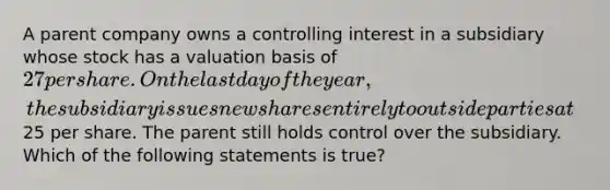 A parent company owns a controlling interest in a subsidiary whose stock has a valuation basis of 27 per share. On the last day of the year, the subsidiary issues new shares entirely to outside parties at25 per share. The parent still holds control over the subsidiary. Which of the following statements is true?