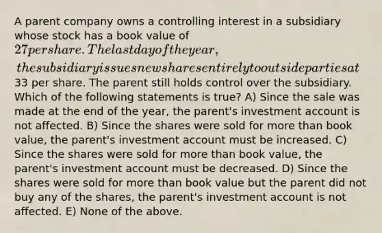 A parent company owns a controlling interest in a subsidiary whose stock has a book value of 27 per share. The last day of the year, the subsidiary issues new shares entirely to outside parties at33 per share. The parent still holds control over the subsidiary. Which of the following statements is true? A) Since the sale was made at the end of the year, the parent's investment account is not affected. B) Since the shares were sold for <a href='https://www.questionai.com/knowledge/keWHlEPx42-more-than' class='anchor-knowledge'>more than</a> book value, the parent's investment account must be increased. C) Since the shares were sold for more than book value, the parent's investment account must be decreased. D) Since the shares were sold for more than book value but the parent did not buy any of the shares, the parent's investment account is not affected. E) None of the above.