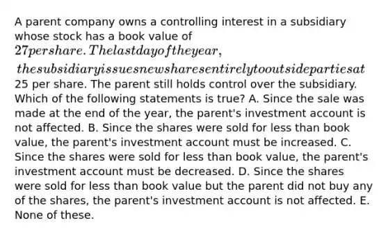 A parent company owns a controlling interest in a subsidiary whose stock has a book value of 27 per share. The last day of the year, the subsidiary issues new shares entirely to outside parties at25 per share. The parent still holds control over the subsidiary. Which of the following statements is true? A. Since the sale was made at the end of the year, the parent's investment account is not affected. B. Since the shares were sold for less than book value, the parent's investment account must be increased. C. Since the shares were sold for less than book value, the parent's investment account must be decreased. D. Since the shares were sold for less than book value but the parent did not buy any of the shares, the parent's investment account is not affected. E. None of these.