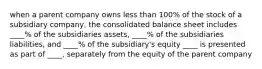 when a parent company owns less than 100% of the stock of a subsidiary company, the consolidated balance sheet includes ____% of the subsidiaries assets, ____% of the subsidiaries liabilities, and ____% of the subsidiary's equity ____ is presented as part of ____, separately from the equity of the parent company