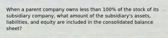 When a parent company owns <a href='https://www.questionai.com/knowledge/k7BtlYpAMX-less-than' class='anchor-knowledge'>less than</a> 100% of the stock of its subsidiary company, what amount of the subsidiary's assets, liabilities, and equity are included in the consolidated balance sheet?