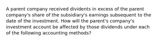 A parent company received dividents in excess of the parent company's share of the subsidiary's earnings subsequent to the date of the investment. How will the parent's company's investment account be affected by those dividends under each of the following accounting methods?