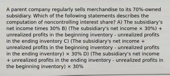 A parent company regularly sells merchandise to its 70%-owned subsidiary. Which of the following statements describes the computation of noncontrolling interest share? A) The subsidiary's net income times 30% B) (The subsidiary's net income × 30%) + unrealized profits in the beginning inventory - unrealized profits in the ending inventory C) (The subsidiary's net income + unrealized profits in the beginning inventory - unrealized profits in the ending inventory) × 30% D) (The subsidiary's net income + unrealized profits in the ending inventory - unrealized profits in the beginning inventory) × 30%