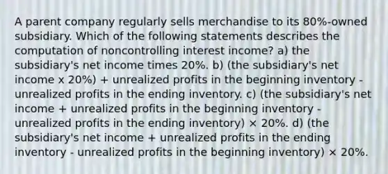 A parent company regularly sells merchandise to its 80%-owned subsidiary. Which of the following statements describes the computation of noncontrolling interest income? a) the subsidiary's net income times 20%. b) (the subsidiary's net income x 20%) + unrealized profits in the beginning inventory - unrealized profits in the ending inventory. c) (the subsidiary's net income + unrealized profits in the beginning inventory - unrealized profits in the ending inventory) × 20%. d) (the subsidiary's net income + unrealized profits in the ending inventory - unrealized profits in the beginning inventory) × 20%.