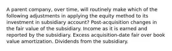 A parent company, over time, will routinely make which of the following adjustments in applying the equity method to its investment in subsidiary account? Post-acquisition changes in the fair value of the subsidiary. Income as it is earned and reported by the subsidiary. Excess acquisition-date fair over book value amortization. Dividends from the subsidiary.