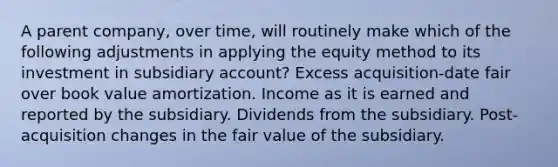 A parent company, over time, will routinely make which of the following adjustments in applying the equity method to its investment in subsidiary account? Excess acquisition-date fair over book value amortization. Income as it is earned and reported by the subsidiary. Dividends from the subsidiary. Post-acquisition changes in the fair value of the subsidiary.