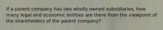 If a parent company has two wholly owned subsidiaries, how many legal and economic entities are there from the viewpoint of the shareholders of the parent company?