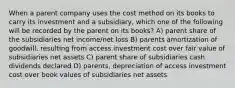 When a parent company uses the cost method on its books to carry its investment and a subsidiary, which one of the following will be recorded by the parent on its books? A) parent share of the subsidiaries net income/net loss B) parents amortization of goodwill, resulting from access investment cost over fair value of subsidiaries net assets C) parent share of subsidiaries cash dividends declared D) parents, depreciation of access investment cost over book values of subsidiaries net assets