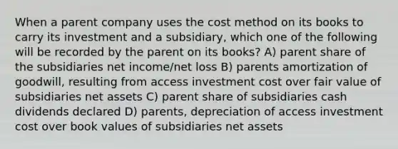 When a parent company uses the cost method on its books to carry its investment and a subsidiary, which one of the following will be recorded by the parent on its books? A) parent share of the subsidiaries net income/net loss B) parents amortization of goodwill, resulting from access investment cost over fair value of subsidiaries net assets C) parent share of subsidiaries cash dividends declared D) parents, depreciation of access investment cost over book values of subsidiaries net assets