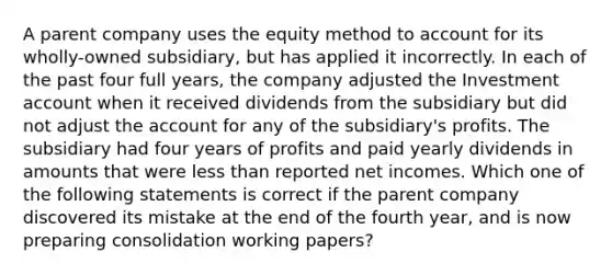 A parent company uses the equity method to account for its wholly-owned subsidiary, but has applied it incorrectly. In each of the past four full years, the company adjusted the Investment account when it received dividends from the subsidiary but did not adjust the account for any of the subsidiary's profits. The subsidiary had four years of profits and paid yearly dividends in amounts that were <a href='https://www.questionai.com/knowledge/k7BtlYpAMX-less-than' class='anchor-knowledge'>less than</a> reported net incomes. Which one of the following statements is correct if the parent company discovered its mistake at the end of the fourth year, and is now preparing consolidation working papers?