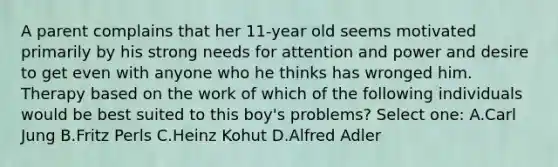 A parent complains that her 11-year old seems motivated primarily by his strong needs for attention and power and desire to get even with anyone who he thinks has wronged him. Therapy based on the work of which of the following individuals would be best suited to this boy's problems? Select one: A.Carl Jung B.Fritz Perls C.Heinz Kohut D.Alfred Adler