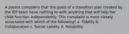 A parent complains that the goals of a transition plan created by the IEP team have nothing to with anything that will help her child function independently. This complaint is most closely associated with which of the following? a. Fidelity b. Collaboration c. Social validity d. Reliability