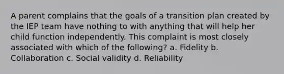 A parent complains that the goals of a transition plan created by the IEP team have nothing to with anything that will help her child function independently. This complaint is most closely associated with which of the following? a. Fidelity b. Collaboration c. Social validity d. Reliability