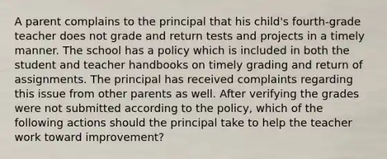 A parent complains to the principal that his child's fourth-grade teacher does not grade and return tests and projects in a timely manner. The school has a policy which is included in both the student and teacher handbooks on timely grading and return of assignments. The principal has received complaints regarding this issue from other parents as well. After verifying the grades were not submitted according to the policy, which of the following actions should the principal take to help the teacher work toward improvement?