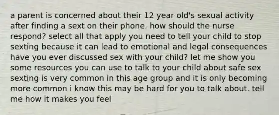 a parent is concerned about their 12 year old's sexual activity after finding a sext on their phone. how should the nurse respond? select all that apply you need to tell your child to stop sexting because it can lead to emotional and legal consequences have you ever discussed sex with your child? let me show you some resources you can use to talk to your child about safe sex sexting is very common in this age group and it is only becoming more common i know this may be hard for you to talk about. tell me how it makes you feel