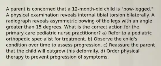 A parent is concerned that a 12-month-old child is "bow-legged." A physical examination reveals internal tibial torsion bilaterally. A radiograph reveals asymmetric bowing of the legs with an angle greater than 15 degrees. What is the correct action for the primary care pediatric nurse practitioner? a) Refer to a pediatric orthopedic specialist for treatment. b) Observe the child's condition over time to assess progression. c) Reassure the parent that the child will outgrow this deformity. d) Order physical therapy to prevent progression of symptoms.