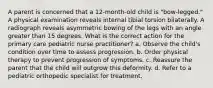 A parent is concerned that a 12-month-old child is "bow-legged." A physical examination reveals internal tibial torsion bilaterally. A radiograph reveals asymmetric bowing of the legs with an angle greater than 15 degrees. What is the correct action for the primary care pediatric nurse practitioner? a. Observe the child's condition over time to assess progression. b. Order physical therapy to prevent progression of symptoms. c. Reassure the parent that the child will outgrow this deformity. d. Refer to a pediatric orthopedic specialist for treatment.