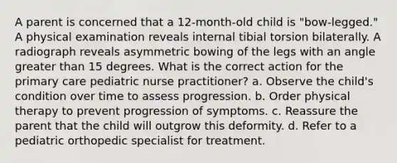 A parent is concerned that a 12-month-old child is "bow-legged." A physical examination reveals internal tibial torsion bilaterally. A radiograph reveals asymmetric bowing of the legs with an angle greater than 15 degrees. What is the correct action for the primary care pediatric nurse practitioner? a. Observe the child's condition over time to assess progression. b. Order physical therapy to prevent progression of symptoms. c. Reassure the parent that the child will outgrow this deformity. d. Refer to a pediatric orthopedic specialist for treatment.