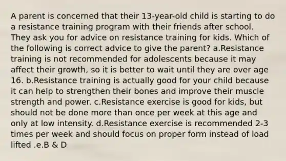 A parent is concerned that their 13-year-old child is starting to do a resistance training program with their friends after school. They ask you for advice on resistance training for kids. Which of the following is correct advice to give the parent? a.Resistance training is not recommended for adolescents because it may affect their growth, so it is better to wait until they are over age 16. b.Resistance training is actually good for your child because it can help to strengthen their bones and improve their muscle strength and power. c.Resistance exercise is good for kids, but should not be done more than once per week at this age and only at low intensity. d.Resistance exercise is recommended 2-3 times per week and should focus on proper form instead of load lifted .e.B & D