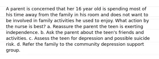 A parent is concerned that her 16 year old is spending most of his time away from the family in his room and does not want to be involved in family activities he used to enjoy. What action by the nurse is best? a. Reassure the parent the teen is exerting independence. b. Ask the parent about the teen's friends and activities. c. Assess the teen for depression and possible suicide risk. d. Refer the family to the community depression support group.