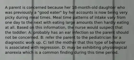 A parent is concerned because her 18-month-old daughter who was previously a "good eater" by her accounts is now being very picky during meal times. Meal time patterns of intake vary from one day to the next with eating large amounts then hardly eating at all. Based on this information, the nurse would suspect that the toddler: A: probably has an ear infection so the parent should not be concerned. B: refer the parent to the pediatrician for a diagnostic work up. C: tell the mother that this type of behavior is associated with regression. D: may be exhibiting physiological anorexia which is a common finding during this time period.