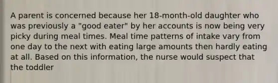 A parent is concerned because her 18-month-old daughter who was previously a "good eater" by her accounts is now being very picky during meal times. Meal time patterns of intake vary from one day to the next with eating large amounts then hardly eating at all. Based on this information, the nurse would suspect that the toddler