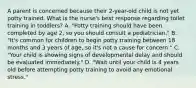 A parent is concerned because their 2-year-old child is not yet potty trained. What is the nurse's best response regarding toilet training in toddlers? A. "Potty training should have been completed by age 2, so you should consult a pediatrician." B. "It's common for children to begin potty training between 18 months and 3 years of age, so it's not a cause for concern." C. "Your child is showing signs of developmental delay and should be evaluated immediately." D. "Wait until your child is 4 years old before attempting potty training to avoid any emotional stress."