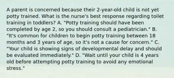 A parent is concerned because their 2-year-old child is not yet potty trained. What is the nurse's best response regarding toilet training in toddlers? A. "Potty training should have been completed by age 2, so you should consult a pediatrician." B. "It's common for children to begin potty training between 18 months and 3 years of age, so it's not a cause for concern." C. "Your child is showing signs of developmental delay and should be evaluated immediately." D. "Wait until your child is 4 years old before attempting potty training to avoid any emotional stress."