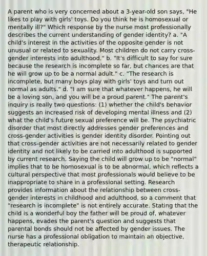 A parent who is very concerned about a 3-year-old son says, "He likes to play with girls' toys. Do you think he is homosexual or mentally ill?" Which response by the nurse most professionally describes the current understanding of gender identity? a. "A child's interest in the activities of the opposite gender is not unusual or related to sexuality. Most children do not carry cross-gender interests into adulthood." b. "It's difficult to say for sure because the research is incomplete so far, but chances are that he will grow up to be a normal adult." c. "The research is incomplete, but many boys play with girls' toys and turn out normal as adults." d. "I am sure that whatever happens, he will be a loving son, and you will be a proud parent." The parent's inquiry is really two questions: (1) whether the child's behavior suggests an increased risk of developing mental illness and (2) what the child's future sexual preference will be. The psychiatric disorder that most directly addresses gender preferences and cross-gender activities is gender identity disorder. Pointing out that cross-gender activities are not necessarily related to gender identity and not likely to be carried into adulthood is supported by current research. Saying the child will grow up to be "normal" implies that to be homosexual is to be abnormal, which reflects a cultural perspective that most professionals would believe to be inappropriate to share in a professional setting. Research provides information about the relationship between cross-gender interests in childhood and adulthood, so a comment that "research is incomplete" is not entirely accurate. Stating that the child is a wonderful boy the father will be proud of, whatever happens, evades the parent's question and suggests that parental bonds should not be affected by gender issues. The nurse has a professional obligation to maintain an objective, therapeutic relationship.