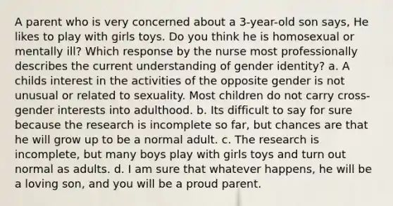 A parent who is very concerned about a 3-year-old son says, He likes to play with girls toys. Do you think he is homosexual or mentally ill? Which response by the nurse most professionally describes the current understanding of gender identity? a. A childs interest in the activities of the opposite gender is not unusual or related to sexuality. Most children do not carry cross-gender interests into adulthood. b. Its difficult to say for sure because the research is incomplete so far, but chances are that he will grow up to be a normal adult. c. The research is incomplete, but many boys play with girls toys and turn out normal as adults. d. I am sure that whatever happens, he will be a loving son, and you will be a proud parent.