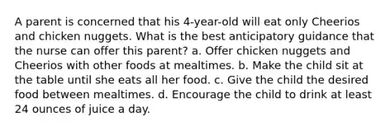 A parent is concerned that his 4-year-old will eat only Cheerios and chicken nuggets. What is the best anticipatory guidance that the nurse can offer this parent? a. Offer chicken nuggets and Cheerios with other foods at mealtimes. b. Make the child sit at the table until she eats all her food. c. Give the child the desired food between mealtimes. d. Encourage the child to drink at least 24 ounces of juice a day.