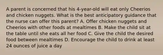 A parent is concerned that his 4-year-old will eat only Cheerios and chicken nuggets. What is the best anticipatory guidance that the nurse can offer this parent? A. Offer chicken nuggets and Cheerios with other foods at mealtimes B. Make the child sit at the table until she eats all her food C. Give the child the desired food between mealtimes D. Encourage the child to drink at least 24 ounces of juice a day