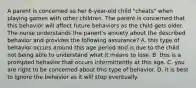 A parent is concerned as her 6-year-old child "cheats" when playing games with other children. The parent is concerned that this behavior will affect future behaviors as the child gets older. The nurse understands the parent's anxiety about the described behavior and provides the following assurance? A. this type of behavior occurs around this age period and is due to the child not being able to understand what it means to lose. B. this is a prompted behavior that occurs intermittently at this age. C. you are right to be concerned about this type of behavior. D. it is best to ignore the behavior as it will stop eventually.