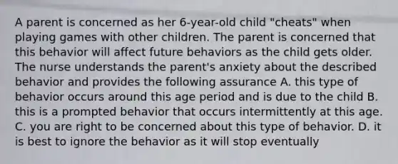 A parent is concerned as her 6-year-old child "cheats" when playing games with other children. The parent is concerned that this behavior will affect future behaviors as the child gets older. The nurse understands the parent's anxiety about the described behavior and provides the following assurance A. this type of behavior occurs around this age period and is due to the child B. this is a prompted behavior that occurs intermittently at this age. C. you are right to be concerned about this type of behavior. D. it is best to ignore the behavior as it will stop eventually