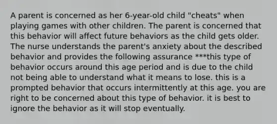 A parent is concerned as her 6-year-old child "cheats" when playing games with other children. The parent is concerned that this behavior will affect future behaviors as the child gets older. The nurse understands the parent's anxiety about the described behavior and provides the following assurance ***this type of behavior occurs around this age period and is due to the child not being able to understand what it means to lose. this is a prompted behavior that occurs intermittently at this age. you are right to be concerned about this type of behavior. it is best to ignore the behavior as it will stop eventually.