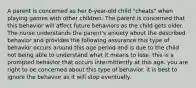 A parent is concerned as her 6-year-old child "cheats" when playing games with other children. The parent is concerned that this behavior will affect future behaviors as the child gets older. The nurse understands the parent's anxiety about the described behavior and provides the following assurance this type of behavior occurs around this age period and is due to the child not being able to understand what it means to lose. this is a prompted behavior that occurs intermittently at this age. you are right to be concerned about this type of behavior. it is best to ignore the behavior as it will stop eventually.