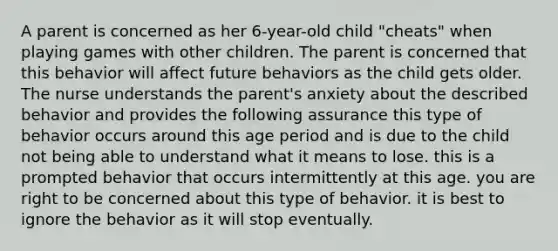 A parent is concerned as her 6-year-old child "cheats" when playing games with other children. The parent is concerned that this behavior will affect future behaviors as the child gets older. The nurse understands the parent's anxiety about the described behavior and provides the following assurance this type of behavior occurs around this age period and is due to the child not being able to understand what it means to lose. this is a prompted behavior that occurs intermittently at this age. you are right to be concerned about this type of behavior. it is best to ignore the behavior as it will stop eventually.