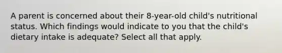 A parent is concerned about their 8-year-old child's nutritional status. Which findings would indicate to you that the child's dietary intake is adequate? Select all that apply.