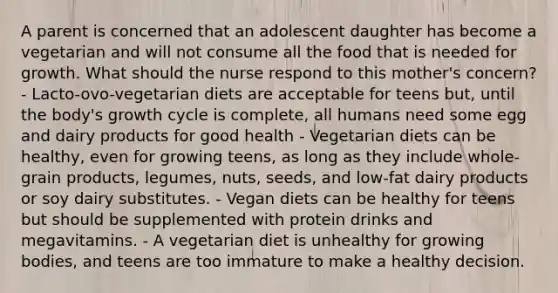 A parent is concerned that an adolescent daughter has become a vegetarian and will not consume all the food that is needed for growth. What should the nurse respond to this mother's concern? - Lacto-ovo-vegetarian diets are acceptable for teens but, until the body's growth cycle is complete, all humans need some egg and dairy products for good health - Vegetarian diets can be healthy, even for growing teens, as long as they include whole-grain products, legumes, nuts, seeds, and low-fat dairy products or soy dairy substitutes. - Vegan diets can be healthy for teens but should be supplemented with protein drinks and megavitamins. - A vegetarian diet is unhealthy for growing bodies, and teens are too immature to make a healthy decision.