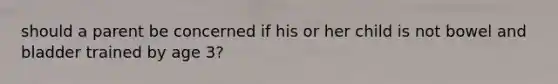 should a parent be concerned if his or her child is not bowel and bladder trained by age 3?