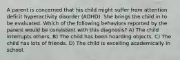 A parent is concerned that his child might suffer from attention deficit hyperactivity disorder (ADHD). She brings the child in to be evaluated. Which of the following behaviors reported by the parent would be consistent with this diagnosis? A) The child interrupts others. B) The child has been hoarding objects. C) The child has lots of friends. D) The child is excelling academically in school.