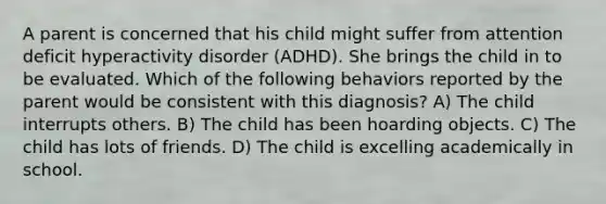 A parent is concerned that his child might suffer from attention deficit hyperactivity disorder (ADHD). She brings the child in to be evaluated. Which of the following behaviors reported by the parent would be consistent with this diagnosis? A) The child interrupts others. B) The child has been hoarding objects. C) The child has lots of friends. D) The child is excelling academically in school.