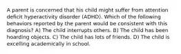 A parent is concerned that his child might suffer from attention deficit hyperactivity disorder (ADHD). Which of the following behaviors reported by the parent would be consistent with this diagnosis? A) The child interrupts others. B) The child has been hoarding objects. C) The child has lots of friends. D) The child is excelling academically in school.