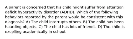 A parent is concerned that his child might suffer from attention deficit hyperactivity disorder (ADHD). Which of the following behaviors reported by the parent would be consistent with this diagnosis? A) The child interrupts others. B) The child has been hoarding objects. C) The child has lots of friends. D) The child is excelling academically in school.